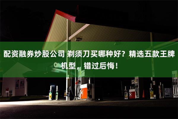 配资融券炒股公司 剃须刀买哪种好？精选五款王牌机型，错过后悔！