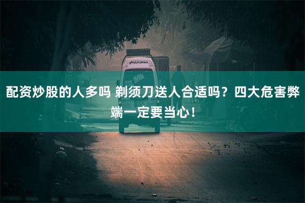 配资炒股的人多吗 剃须刀送人合适吗？四大危害弊端一定要当心！