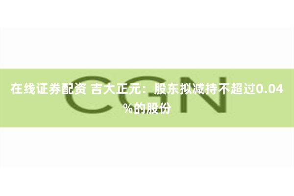 在线证券配资 吉大正元：股东拟减持不超过0.04%的股份