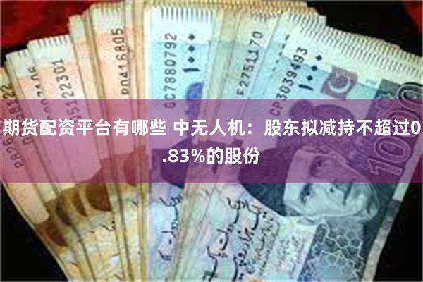 期货配资平台有哪些 中无人机：股东拟减持不超过0.83%的股份