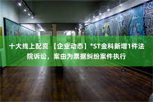 十大线上配资 【企业动态】*ST金科新增1件法院诉讼，案由为票据纠纷案件执行