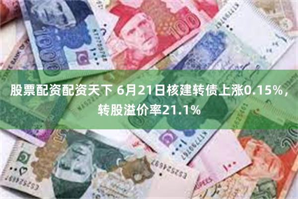 股票配资配资天下 6月21日核建转债上涨0.15%，转股溢价率21.1%