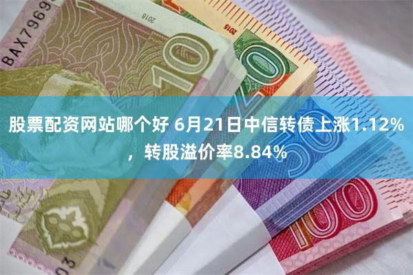 股票配资网站哪个好 6月21日中信转债上涨1.12%，转股溢价率8.84%