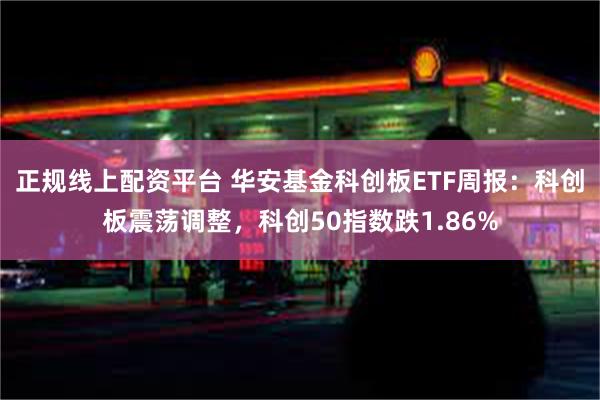 正规线上配资平台 华安基金科创板ETF周报：科创板震荡调整，科创50指数跌1.86%