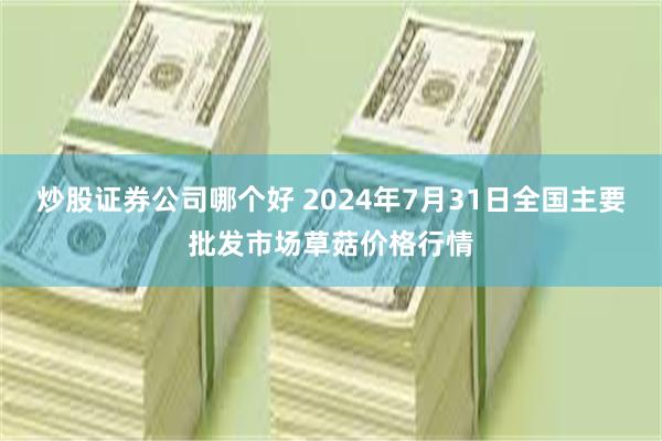 炒股证券公司哪个好 2024年7月31日全国主要批发市场草菇价格行情