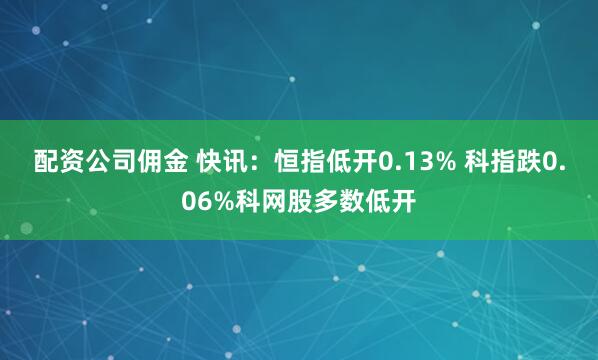 配资公司佣金 快讯：恒指低开0.13% 科指跌0.06%科网股多数低开