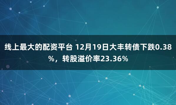 线上最大的配资平台 12月19日大丰转债下跌0.38%，转股溢价率23.36%