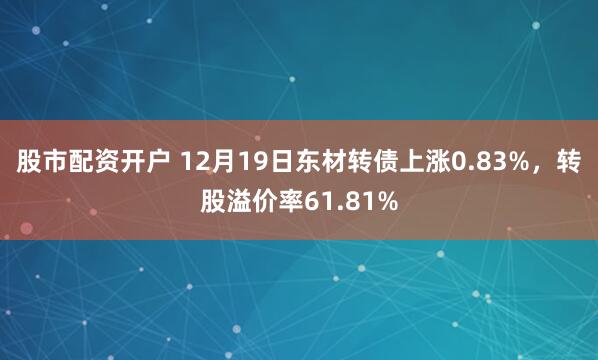 股市配资开户 12月19日东材转债上涨0.83%，转股溢价率61.81%