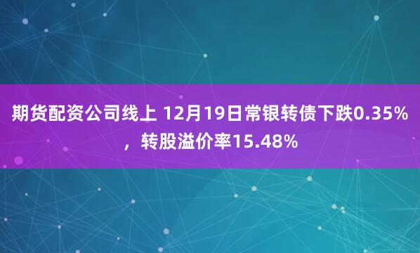 期货配资公司线上 12月19日常银转债下跌0.35%，转股溢价率15.48%