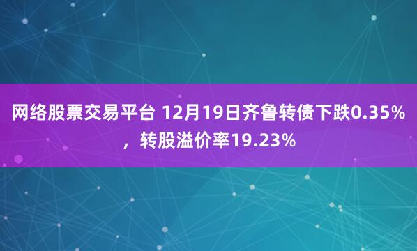 网络股票交易平台 12月19日齐鲁转债下跌0.35%，转股溢价率19.23%