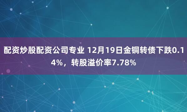 配资炒股配资公司专业 12月19日金铜转债下跌0.14%，转股溢价率7.78%