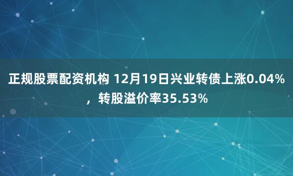 正规股票配资机构 12月19日兴业转债上涨0.04%，转股溢价率35.53%