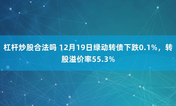 杠杆炒股合法吗 12月19日绿动转债下跌0.1%，转股溢价率55.3%