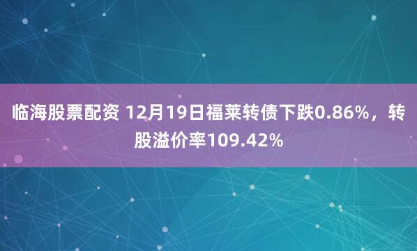 临海股票配资 12月19日福莱转债下跌0.86%，转股溢价率109.42%