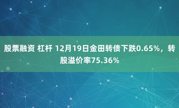 股票融资 杠杆 12月19日金田转债下跌0.65%，转股溢价率75.36%