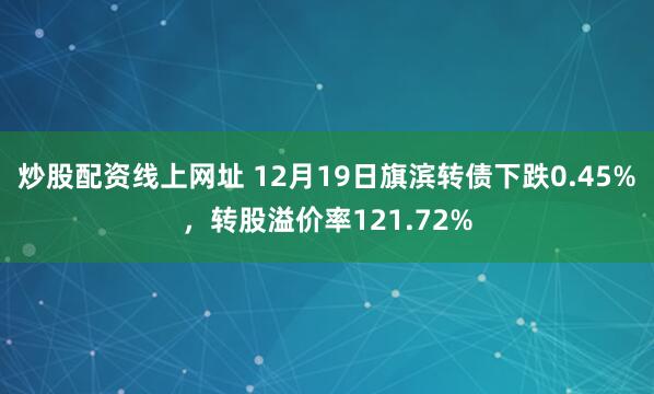 炒股配资线上网址 12月19日旗滨转债下跌0.45%，转股溢价率121.72%