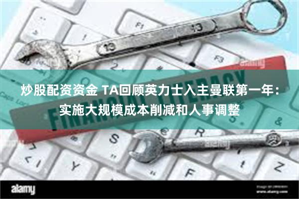 炒股配资资金 TA回顾英力士入主曼联第一年：实施大规模成本削减和人事调整