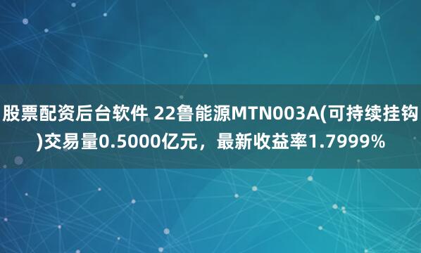 股票配资后台软件 22鲁能源MTN003A(可持续挂钩)交易量0.5000亿元，最新收益率1.7999%