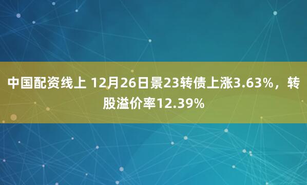 中国配资线上 12月26日景23转债上涨3.63%，转股溢价率12.39%