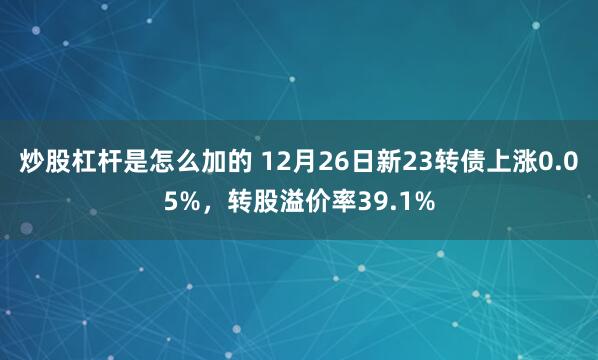 炒股杠杆是怎么加的 12月26日新23转债上涨0.05%，转股溢价率39.1%