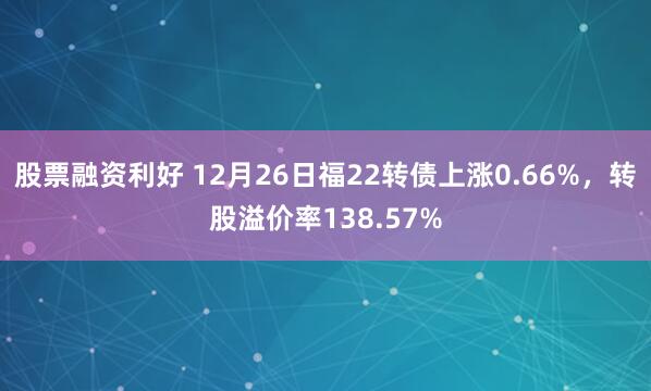 股票融资利好 12月26日福22转债上涨0.66%，转股溢价率138.57%