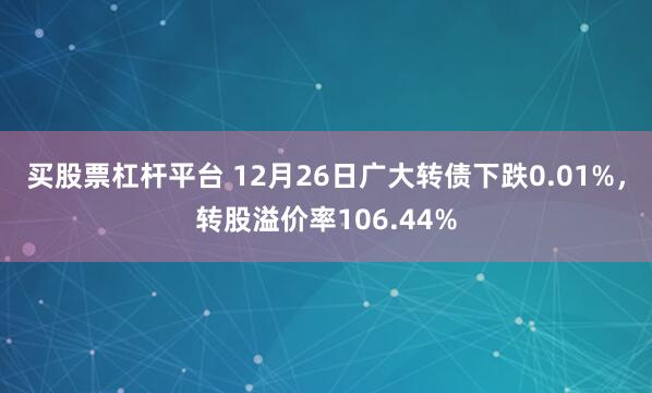 买股票杠杆平台 12月26日广大转债下跌0.01%，转股溢价率106.44%