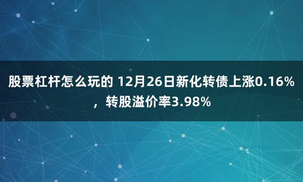 股票杠杆怎么玩的 12月26日新化转债上涨0.16%，转股溢价率3.98%