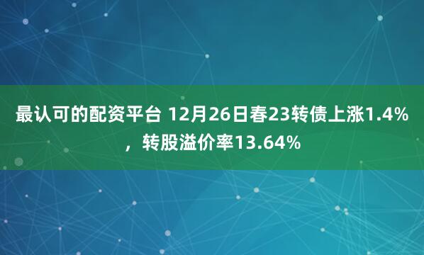 最认可的配资平台 12月26日春23转债上涨1.4%，转股溢价率13.64%