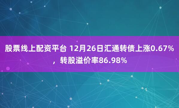 股票线上配资平台 12月26日汇通转债上涨0.67%，转股溢价率86.98%