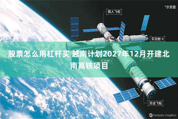 股票怎么用杠杆买 越南计划2027年12月开建北南高铁项目