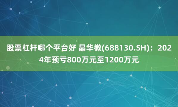 股票杠杆哪个平台好 晶华微(688130.SH)：2024年预亏800万元至1200万元