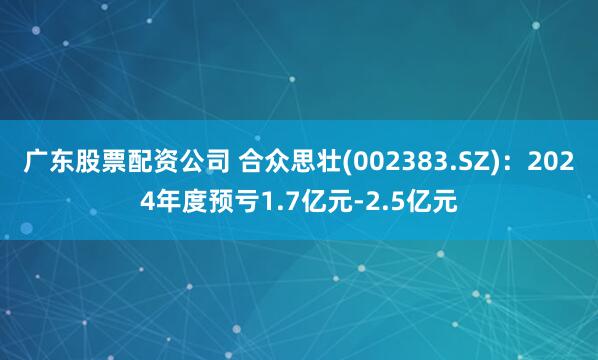 广东股票配资公司 合众思壮(002383.SZ)：2024年度预亏1.7亿元-2.5亿元