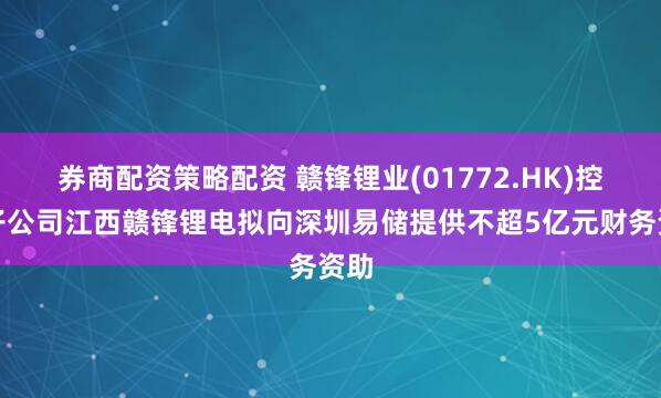 券商配资策略配资 赣锋锂业(01772.HK)控股子公司江西赣锋锂电拟向深圳易储提供不超5亿元财务资助