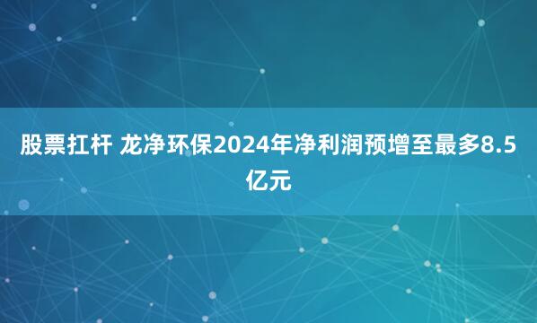 股票扛杆 龙净环保2024年净利润预增至最多8.5亿元