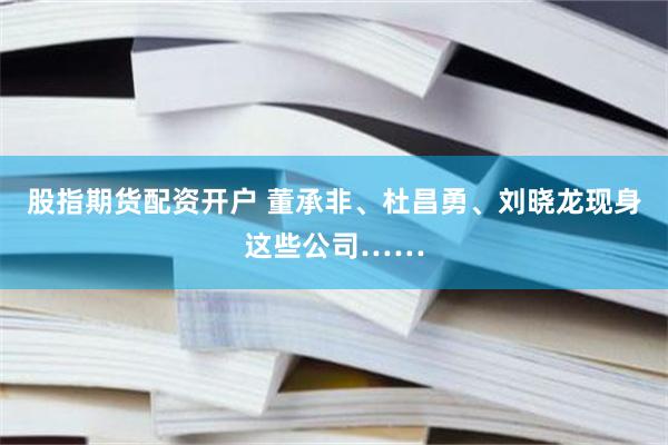 股指期货配资开户 董承非、杜昌勇、刘晓龙现身这些公司……