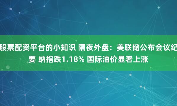 股票配资平台的小知识 隔夜外盘：美联储公布会议纪要 纳指跌1.18% 国际油价显著上涨