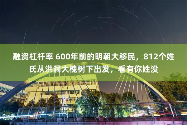 融资杠杆率 600年前的明朝大移民，812个姓氏从洪洞大槐树下出发，看有你姓没