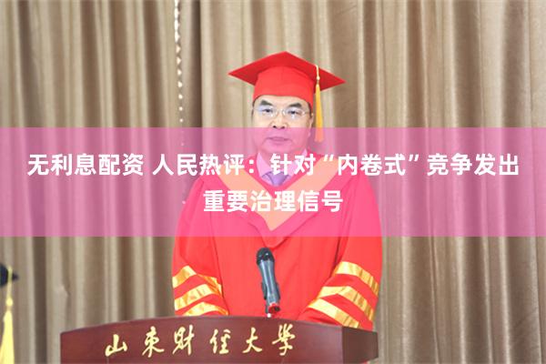 无利息配资 人民热评：针对“内卷式”竞争发出重要治理信号