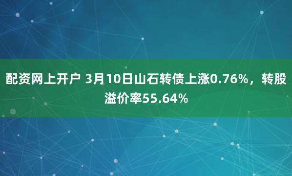 配资网上开户 3月10日山石转债上涨0.76%，转股溢价率55.64%