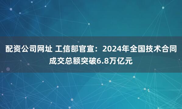 配资公司网址 工信部官宣：2024年全国技术合同成交总额突破6.8万亿元