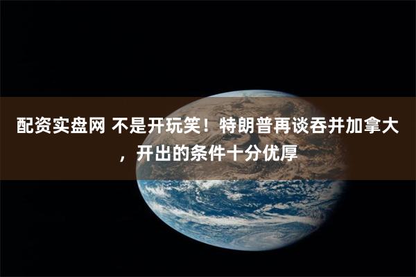 配资实盘网 不是开玩笑！特朗普再谈吞并加拿大，开出的条件十分优厚