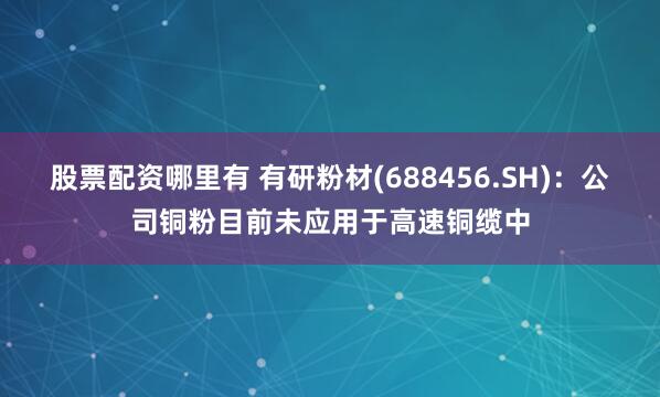 股票配资哪里有 有研粉材(688456.SH)：公司铜粉目前未应用于高速铜缆中
